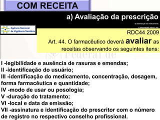 68
I -legibilidade e ausência de rasuras e emendas;
II -identificação do usuário;
III -identificação do medicamento, concentração, dosagem,
forma farmacêutica e quantidade;
IV -modo de usar ou posologia;
V -duração do tratamento;
VI -local e data da emissão;
VII -assinatura e identificação do prescritor com o número
de registro no respectivo conselho profissional.
COM RECEITA
a) Avaliação da prescrição
b) Distribuição do medicamento
c) Informações sobre o uso
d) Resultado da
medicaçãoRDC44 2009
Art. 44. O farmacêutico deverá avaliar as
receitas observando os seguintes itens:
 