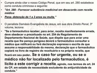 • Cumpre ainda citar o nosso Código Penal, que em seu art. 280 estabelece
como conduta criminosa a seguinte:
• "Art. 280 - Fornecer substância medicinal em desacordo com receita
médica:
• Pena- detenção de 1 a 3 anos ou multa.”
• O penalista Damásio Evangelista de Jesus, em sua obra Direito Penal, 3º
volume, leciona:
• "Se o farmacêutico receber, para aviar, receita manifestamente errada,
deve obedecer o preceituado no art. 254 do Regulamento do
Departamento Nacional de Saúde, que dispõe que para aviar uma
receita que lhe pareça perigosa deverá o farmacêutico consultar o
médico que retificará ou fará declaração expressa e escrita de que
assume a responsabilidade da mesma, declaração que o farmacêutico
copiará no livro de registro do receituário e na própria receita, que
ficará em seu poder. Se o caso for urgente, ou se o
médico não for localizado pelo farmacêutico, é
lícito a este corrigir a receita, agindo, nos termos do art. 24
do CP, em estado de necessidade excludente da antijuridicidade da
conduta.”
 