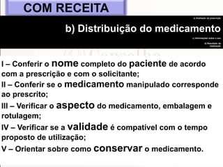 70
I – Conferir o nome completo do paciente de acordo
com a prescrição e com o solicitante;
II – Conferir se o medicamento manipulado corresponde
ao prescrito;
III – Verificar o aspecto do medicamento, embalagem e
rotulagem;
IV – Verificar se a validade é compatível com o tempo
proposto de utilização;
V – Orientar sobre como conservar o medicamento.
COM RECEITA
a) Avaliação da prescrição
b) Distribuição do medicamento
c) Informações sobre o uso
d) Resultado da
medicação
 