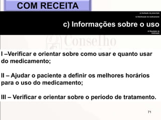 71
I –Verificar e orientar sobre como usar e quanto usar
do medicamento;
II – Ajudar o paciente a definir os melhores horários
para o uso do medicamento;
III – Verificar e orientar sobre o período de tratamento.
COM RECEITA
a) Avaliação da prescrição
b) Distribuição do medicamento
c) Informações sobre o uso
d) Resultado da
medicação
 