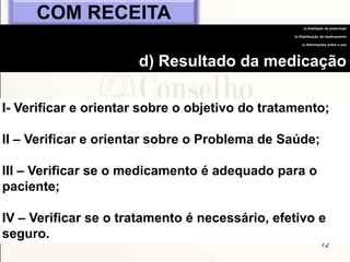 72
I- Verificar e orientar sobre o objetivo do tratamento;
II – Verificar e orientar sobre o Problema de Saúde;
III – Verificar se o medicamento é adequado para o
paciente;
IV – Verificar se o tratamento é necessário, efetivo e
seguro.
COM RECEITA
a) Avaliação da prescrição
b) Distribuição do medicamento
c) Informações sobre o uso
d) Resultado da medicação
 