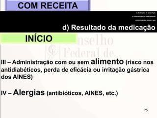 75
INÍCIO
COM RECEITA
a) Avaliação da prescrição
b) Distribuição do medicamento
c) Informações sobre o uso
d) Resultado da medicação
III – Administração com ou sem alimento (risco nos
antidiabéticos, perda de eficácia ou irritação gástrica
dos AINES)
IV – Alergias (antibióticos, AINES, etc.)
 