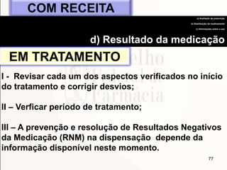 77
COM RECEITA
a) Avaliação da prescrição
b) Distribuição do medicamento
c) Informações sobre o uso
d) Resultado da medicação
EM TRATAMENTO
I - Revisar cada um dos aspectos verificados no início
do tratamento e corrigir desvios;
II – Verficar período de tratamento;
III – A prevenção e resolução de Resultados Negativos
da Medicação (RNM) na dispensação depende da
informação disponível neste momento.
 