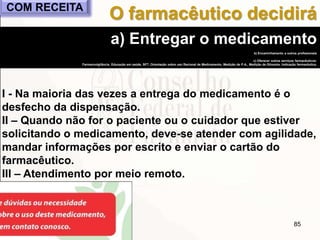 85
a) Entregar o medicamento
b) Encaminhamento a outros profissionais
c) Oferecer outros serviços farmacêuticos:
Farmacovigilância, Educação em saúde, SFT, Orientação sobre uso Racional de Medicamento, Medição de P.A., Medição de Glicemia, Indicação farmacêutica.
I - Na maioria das vezes a entrega do medicamento é o
desfecho da dispensação.
II – Quando não for o paciente ou o cuidador que estiver
solicitando o medicamento, deve-se atender com agilidade,
mandar informações por escrito e enviar o cartão do
farmacêutico.
III – Atendimento por meio remoto.
O farmacêutico decidiráCOM RECEITA
 