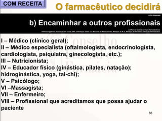 86
a) Vai dispensar
b) Encaminhar a outros profissionais
c) Oferecer outros serviços farmacêuticos:
Farmacovigilância, Educação em saúde, SFT, Orientação sobre uso Racional de Medicamento, Medição de P.A., Medição de Glicemia, Indicação farmacêutica.
I – Médico (clínico geral);
II – Médico especialista (oftalmologista, endocrinologista,
cardiologista, psiquiatra, ginecologista, etc.);
III – Nutricionista;
IV – Educador físico (ginástica, pilates, natação);
hidroginástica, yoga, tai-chi);
V – Psicólogo;
VI –Massagista;
VII – Enfermeiro;
VIII – Profissional que acreditamos que possa ajudar o
paciente
O farmacêutico decidiráCOM RECEITA
 