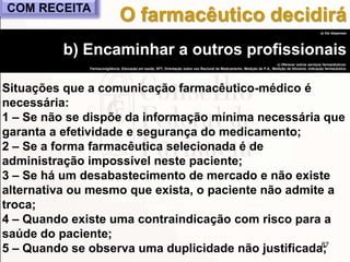 87
a) Vai dispensar
b) Encaminhar a outros profissionais
c) Oferecer outros serviços farmacêuticos:
Farmacovigilância, Educação em saúde, SFT, Orientação sobre uso Racional de Medicamento, Medição de P.A., Medição de Glicemia, Indicação farmacêutica.
Situações que a comunicação farmacêutico-médico é
necessária:
1 – Se não se dispõe da informação mínima necessária que
garanta a efetividade e segurança do medicamento;
2 – Se a forma farmacêutica selecionada é de
administração impossível neste paciente;
3 – Se há um desabastecimento de mercado e não existe
alternativa ou mesmo que exista, o paciente não admite a
troca;
4 – Quando existe uma contraindicação com risco para a
saúde do paciente;
5 – Quando se observa uma duplicidade não justificada;
O farmacêutico decidiráCOM RECEITA
 
