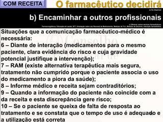 88
a) Vai dispensar
b) Encaminhar a outros profissionais
c) Oferecer outros serviços farmacêuticos:
Farmacovigilância, Educação em saúde, SFT, Orientação sobre uso Racional de Medicamento, Medição de P.A., Medição de Glicemia, Indicação farmacêutica.
Situações que a comunicação farmacêutico-médico é
necessária:
6 – Diante de interação (medicamentos para o mesmo
paciente, clara evidência do risco e cuja gravidade
potencial justifique a intervenção);
7 – RAM (existe alternativa terapêutica mais segura,
tratamento não cumprido porque o paciente associa o uso
do medicamento a piora da saúde);
8 – Informe médico e receita sejam contraditórios;
9 – Quando a informação do paciente não coincide com a
da receita e esta discrepância gere risco;
10 – Se o paciente se queixa de falta de resposta ao
tratamento e se constata que o tempo de uso é adequado e
a utilização está correta
O farmacêutico decidiráCOM RECEITA
 