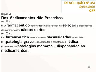 95
Seção VI
Dos Medicamentos Não Prescritos.
Art. 55 - ...
II. O farmacêutico deverá desenvolver ações na seleção e dispensação
de medicamentos não prescritos.
Art. 56 -...
I. O farmacêutico deve avaliar as necessidades do usuário ...
II. ...patologia grave ... recomendar a assistência médica.
III. No caso de patologias menores, ... dispensados os
medicamentos ...
RESOLUÇÃO Nº 357
20/04/2001
CFF
 