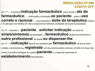 96
RESOLUÇÃO Nº 546
21/07/11 CFF
Art. 1º – ...conceitua indicação farmacêutica como sendo o ato do
farmacêutico, ..., informação e educação ao paciente... sobre o uso
correto e racional ..., que possibilite o êxito da terapêutica, induza
a mudanças nos hábitos de vida e proporcione melhores condições de saúde à população.
...
Art. 2º – Quando o ...paciente..., solicitar indicação, em face de
sinais/sintomas apresentados, o farmacêutico poderá encaminhá-lo a
outro profissional de saúde ou dispensar-lhe ...
Art. 3º – A indicação deverá ser prestada pelo farmacêutico de forma clara,
simples, compreensiva, registrada em documento próprio (anexo), emitido em duas vias,
sendo a primeira entregue ao usuário/paciente e a segunda arquivada no
estabelecimento farmacêutico.
 