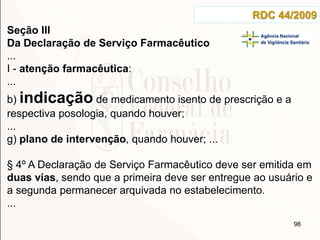 98
RDC 44/2009
Seção III
Da Declaração de Serviço Farmacêutico
...
I - atenção farmacêutica:
...
b) indicação de medicamento isento de prescrição e a
respectiva posologia, quando houver;
...
g) plano de intervenção, quando houver; ...
§ 4º A Declaração de Serviço Farmacêutico deve ser emitida em
duas vias, sendo que a primeira deve ser entregue ao usuário e
a segunda permanecer arquivada no estabelecimento.
...
 