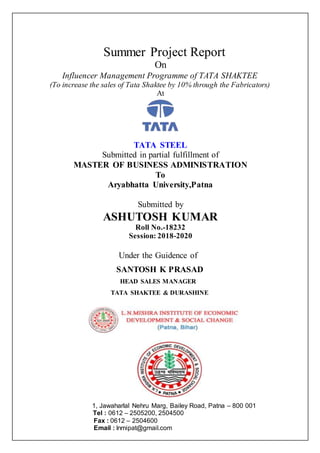 Summer Project Report
On
Influencer Management Programme of TATA SHAKTEE
(To increase the sales of Tata Shaktee by 10% through the Fabricators)
At
TATA STEEL
Submitted in partial fulfillment of
MASTER OF BUSINESS ADMINISTRATION
To
Aryabhatta University,Patna
Submitted by
ASHUTOSH KUMAR
Roll No.-18232
Session: 2018-2020
Under the Guidence of
SANTOSH K PRASAD
HEAD SALES MANAGER
TATA SHAKTEE & DURASHINE
1, Jawaharlal Nehru Marg, Bailey Road, Patna – 800 001
Tel : 0612 – 2505200, 2504500
Fax : 0612 – 2504600
Email : lnmipat@gmail.com
 