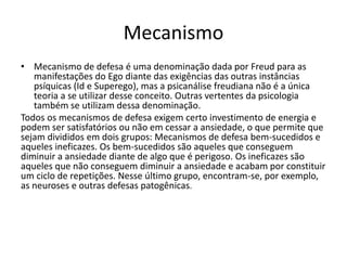Mecanismo 
• Mecanismo de defesa é uma denominação dada por Freud para as 
manifestações do Ego diante das exigências das outras instâncias 
psíquicas (Id e Superego), mas a psicanálise freudiana não é a única 
teoria a se utilizar desse conceito. Outras vertentes da psicologia 
também se utilizam dessa denominação. 
Todos os mecanismos de defesa exigem certo investimento de energia e 
podem ser satisfatórios ou não em cessar a ansiedade, o que permite que 
sejam divididos em dois grupos: Mecanismos de defesa bem-sucedidos e 
aqueles ineficazes. Os bem-sucedidos são aqueles que conseguem 
diminuir a ansiedade diante de algo que é perigoso. Os ineficazes são 
aqueles que não conseguem diminuir a ansiedade e acabam por constituir 
um ciclo de repetições. Nesse último grupo, encontram-se, por exemplo, 
as neuroses e outras defesas patogênicas. 
 