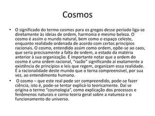 Cosmos 
• O significado do termo cosmos para os gregos desse período liga-se 
diretamente às ideias de ordem, harmonia e mesmo beleza. O 
cosmo é assim o mundo natural, bem como o espaço celeste, 
enquanto realidade ordenada de acordo com certos princípios 
racionais. O cosmo, entendido assim como ordem, opõe-se ao caos, 
que seria precisamente a falta de ordem, o estado da matéria 
anterior à sua organização. É importante notar que a ordem do 
cosmo é uma ordem racional, “razão” significando aí exatamente a 
existência de princípios e leis que regem, organizam essa realidade. 
É a racionalidade deste mundo que o torna compreensível, por sua 
vez, ao entendimento humano. 
• O cosmo – que este real pode ser compreendido, pode-se fazer 
ciência, isto é, pode-se tentar explicá-lo teoricamente. Daí se 
origina o termo “cosmologia”, como explicação dos processos e 
fenômenos naturais e como teoria geral sobre a natureza e o 
funcionamento do universo. 
 