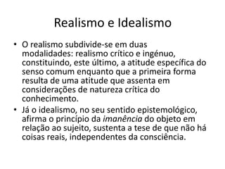 Realismo e Idealismo 
• O realismo subdivide-se em duas 
modalidades: realismo crítico e ingénuo, 
constituindo, este último, a atitude específica do 
senso comum enquanto que a primeira forma 
resulta de uma atitude que assenta em 
considerações de natureza crítica do 
conhecimento. 
• Já o idealismo, no seu sentido epistemológico, 
afirma o princípio da imanência do objeto em 
relação ao sujeito, sustenta a tese de que não há 
coisas reais, independentes da consciência. 
