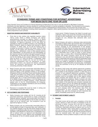 Ver. 2.0 1 of 5
STANDARD TERMS AND CONDITIONS FOR INTERNET ADVERTISING
FOR MEDIA BUYS ONE YEAR OR LESS
These Standard Terms and Conditions for Internet Advertising for Media Buys One Year or Less are intended to offer Media Companies,
Advertisers, and their Agencies a voluntary standard for conducting business in a manner acceptable to all parties. This document is to accompany
Agency or Media Company insertion orders and represents a common understanding for doing business. This document may not fully cover
sponsorships and other arrangements involving content association or integration, and/or special production, but may be used as the basis for the
media components of such contracts.
. INSERTION ORDERS AND INVENTORY AVAILABILITY
a. From time to time, parties may negotiate insertion orders
(“IO”s) under which a Media Company will deliver
advertisements provided by Agency (“Ad(s)”) to Media
Company’s site(s) (the “Site”) for the benefit of an Agency or
Advertiser. At Agency’s discretion, an IO may either be
submitted by Agency to Media Company or be submitted by
Media Company, signed by Agency and returned to Media
Company. In either case, an IO will be binding only if
accepted as provided in Section I(b) below. Each IO shall
specify: (a) the type(s) and amount(s) of inventory to be
delivered (e.g., impressions, clicks or other desired actions)
(the “Deliverables”); (b) the price(s) for such Deliverables; (c)
the maximum amount of money to be spent pursuant to the IO
(if applicable), (d) the start and end dates of the campaign,
and (e) the identity of and contact information for any third
party ad server ("3
rd
Party Ad Server"), if applicable. Other
items that may be included are, but are not limited to:
reporting requirements such as impressions or other
performance criteria; any special Ad delivery scheduling
and/or Ad placement requirements; and specifications
concerning ownership of data collected.
b. Media Company will make commercially reasonable efforts to
notify Agency within two business days of receipt of an IO
signed by Agency if the specified inventory is not available.
Acceptance of the IO and these Terms and Conditions will be
made upon the earlier of (a) written (which, unless otherwise
specified, for purposes of these Terms and Conditions shall
include paper, fax, or e-mail communication) approval of the
IO by Media Company and Agency; or (b) the display of the
first Ad impression by Media Company, unless otherwise
agreed upon in the IO. Notwithstanding the foregoing,
modifications to the originally submitted IO will not be binding
unless signed by both parties.
c. Revisions to accepted IOs must be made in writing and
acknowledged by the other party in writing.
II. AD PLACEMENT AND POSITIONING
a. Media Company must comply with the IO, including all Ad
placement restrictions, requirements to create a reasonably
balanced delivery schedule, and provide within the scope of
the IO, an Ad to the Site specified on the IO when such Site is
called up by an Internet user. Any exceptions must be
approved by Agency in writing.
b. Media Company will use commercially reasonable efforts to
provide Agency at least 10 business days, prior notification of
any material changes to the Site that would change the target
audience or significantly affect the size or placement of the Ad
specified in the affected IO. Should such a modification occur
with or without notice, as Agency’s and Advertiser’s sole
remedy for change or notice, Agency may immediately cancel
the remainder of the IO without penalty within the 10-day
notice period. If Media Company has failed to provide such
notification, Agency may cancel the remainder of the IO within
30 days of such modification, and in such case shall not be
charged for any affected Ads delivered after such
modification.
c. Media Company will submit or otherwise make electronically
accessible to Agency within two business days of acceptance
of an IO final technical specifications, as agreed upon by the
parties. Changes to the specifications of the already-
purchased Ads after that two business day period will allow
Advertiser to suspend (without impacting the end date unless
otherwise agreed by the parties) delivery of the affected Ad
for a reasonable time in order to either (i) send revised
artwork, copy, or active URLs (“Advertising Materials”); (ii)
request that Media Company resize the Ad at Media
Company’s cost, and with final creative approval of Agency,
within a reasonable time period to fulfill the guaranteed levels
of the IO; (iii) accept a comparable replacement; or (iv) if the
parties are unable to negotiate an alternate or comparable
replacement in good faith within 5 business days, immediately
cancel the remainder of the IO for the affected Ad without
penalty.
d. Ad delivery shall comply with editorial adjacencies guidelines
stated on the IO. As Advertiser’s and Agency’s sole remedy
for a violation of the foregoing sentence: (i) Ads that run in
violation of such editorial adjacencies guidelines, if Media
Company is notified of such violation within 30 days of the
violation, shall be non-billable; and (ii) after Agency notifies
Media Company that specific Ads are in violation of such
editorial adjacencies guidelines, Media Company will make
commercially reasonable efforts to correct within 24 hours
such violation. In the event that such correction materially and
adversely impacts such IO, the parties will negotiate in good
faith mutually agreed changes to such IO to address such
impacts. In the event that the parties cannot reach agreement
on such changes within five business days from the
implementation of such correction, Agency or Media
Company may, upon the conclusion of such 5 business day
period, immediately cancel such IO, without penalty.
III. PAYMENT AND PAYMENT LIABILITY
a. Invoices
The initial invoice will be sent upon completion of the first
month’s delivery or within 30 days of completion of the IO,
whichever is earlier. Invoices are to be sent to: Agency’s
billing address as set forth in the IO and must include
information reasonably specified by Agency such as the IO
number, Advertiser name, brand name or campaign name,
and any number or other identifiable reference stated as
required for invoicing on the IO. All invoices pursuant to the IO
must be received within 180 days of delivery of all
Deliverables. Failure by Media Company to send such invoice
 