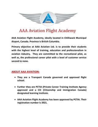 AAA Aviation Flight Academy
AAA Aviation Flight Academy, ideally located in Chilliwack Municipal
Airport, Canada. Province is British Columbia.
Primary objective at AAA Aviation Ltd. is to provide their students
with the highest level of training, education and professionalism in
aviation industry. They are committed to the recreational pilot, as
well as, the professional career pilot with a level of customer service
second to none.
ABOUT AAA AVIATION:
 They are a Transport Canada governed and approved flight
school.
 Further they are PCTIA (Private Career Training Institute Agency
approved and a CIC (Citizenship and Immigration Canada)
designated learning institute.
 AAA Aviation Flight Academy has been approved by PCTIA. Their
registration number is 3921.
 