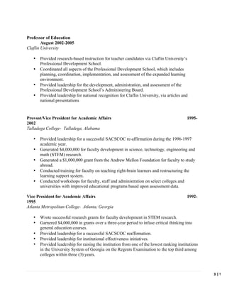   	
   	
   3	
  |	
  W.	
  C
	
  
Professor of Education
August 2002-2005
Claflin University
• Provided research-based instruction for teacher candidates via Claflin University’s
Professional Development School.
• Coordinated all aspects of the Professional Development School, which includes
planning, coordination, implementation, and assessment of the expanded learning
environment.
• Provided leadership for the development, administration, and assessment of the
Professional Development School’s Administering Board.
• Provided leadership for national recognition for Claflin University, via articles and
national presentations
Provost/Vice President for Academic Affairs 1995-
2002
Talladega College- Talladega, Alabama
• Provided leadership for a successful SACSCOC re-affirmation during the 1996-1997
academic year.
• Generated $4,000,000 for faculty development in science, technology, engineering and
math (STEM) research.
• Generated a $1,000,000 grant from the Andrew Mellon Foundation for faculty to study
abroad.
• Conducted training for faculty on teaching right-brain learners and restructuring the
learning support system.
• Conducted workshops for faculty, staff and administration on select colleges and
universities with improved educational programs based upon assessment data.
Vice President for Academic Affairs 1992-
1995
Atlanta Metropolitan College- Atlanta, Georgia
• Wrote successful research grants for faculty development in STEM research.
• Garnered $4,000,000 in grants over a three-year period to infuse critical thinking into
general education courses.
• Provided leadership for a successful SACSCOC reaffirmation.
• Provided leadership for institutional effectiveness initiatives.
• Provided leadership for raising the institution from one of the lowest ranking institutions
in the University System of Georgia on the Regents Examination to the top third among
colleges within three (3) years.
 