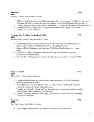   	
   	
   4	
  |	
  W.	
  C
	
  
President 1989-
1992
Roxbury College- Boston, Massachusetts
• Addressed faculty development needs by developing a formal partnership with Harvard University.
• Generated the funds to produce the largest foundation among State Colleges and Universities in
Massachusetts.
•
• Provided leadership for the New England Association of Colleges and Schools re-affirmation after one (1
year.
•
•
• Conducted studies to improve the College’s response to the New England Association of
Colleges and Schools standards.
Associate Vice President for Academic Affairs 1977-
1989
Daytona Beach College- Daytona Beach, Florida
• Conducted research, in collaboration with Harvard University School of Education, on
the assessment of critical thinking skills in two-year college students.
• Supervised five (5) campuses and more than 500 full-time faculty during my 12-year
tenure.
• Generated $55,000,000 in grants, which propelled my research in brain quadrant
preferences in student learning.
• Developed the first computerized Student Tracking System recorded in Florida in 1980.
Dean of Students 1972-
1977
Miles College- Birmingham, Alabama
• Conducted and published my initial research on the assessment of STEM curriculum
standards and student mastery.
• Assisted Harvard University administrator, Dr. John Monroe, with research studies to
enhance the quality of educational programming.
• Provided workshops for faculty, staff and administration to improve the quality of student
learning based upon research and assessment data.
• Provided consulting assistance for colleges and universities on best practices for meeting
accreditation standards.
Counselor 1971-
1972
Fort Valley State- Fort Valley, Georgia
• Used best practices in student development to analyze student profile data.
 