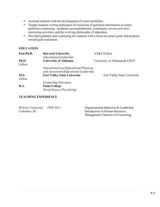   	
   	
   5	
  |	
  W.	
  C
	
  
• Assisted students with the development of career portfolios.
• Taught students writing techniques for inclusion of pertinent information in career
portfolios containing: academic accomplishments, community service activities,
mentoring activities, and the evolving philosophy of education.
• Provided guidance and counseling for students with a focus on career goals and progress
toward goal realization.
EDUCATION
Post Ph.D. Harvard University AT&T Fellow
Educational Leadership
Ph.D. University of Alabama University of Alabama & UNCF
Fellow
Educational Law/Educational Planning
and Assessment/Educational Leadership
M.S. Fort Valley State University Fort Valley State University
Fellow
Counseling Education
B.A. Paine College
Social Science/Psychology
TEACHING EXPERIENCE
Webster University 1999-2011 Organizational Behavior & Leadership
Columbia, SC Introduction to Human Resource
Management Theories of Counseling
 