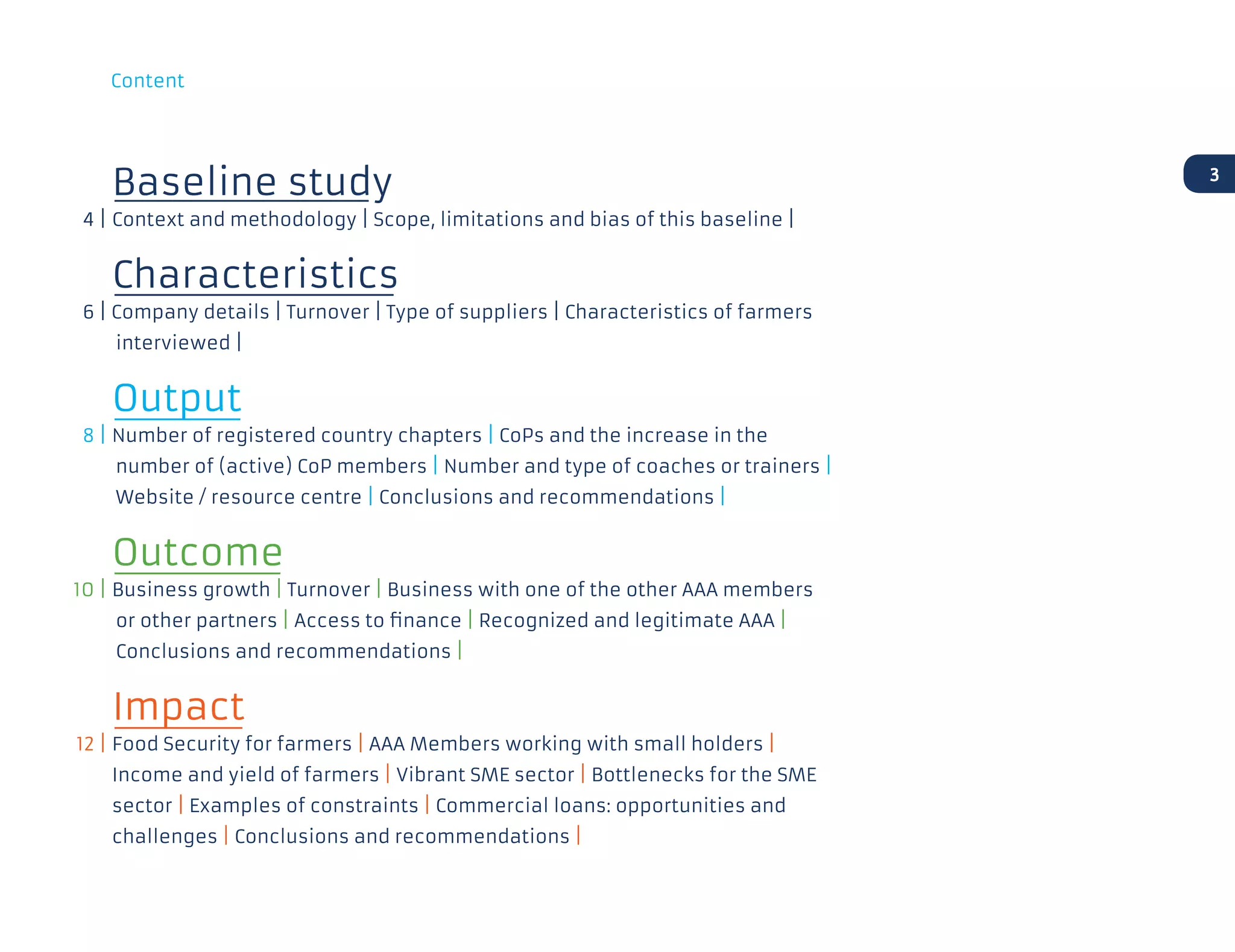 Baseline study
	 4 | 	Context and methodology | Scope, limitations and bias of this baseline |	
		Characteristics
	 6 | Company details | Turnover | Type of suppliers | Characteristics of farmers
interviewed |
		Output
	 8 | 	Number of registered country chapters | CoPs and the increase in the
number of (active) CoP members | Number and type of coaches or trainers |
Website / resource centre | Conclusions and recommendations |
		Outcome
	10 | 	Business growth | Turnover | Business with one of the other AAA members
or other partners | Access to finance | Recognized and legitimate AAA |
Conclusions and recommendations |
	 	Impact
	12 |	Food Security for farmers | AAA Members working with small holders |
		Income and yield of farmers | Vibrant SME sector | Bottlenecks for the SME
sector | Examples of constraints | Commercial loans: opportunities and
challenges | Conclusions and recommendations |
3
Content
 