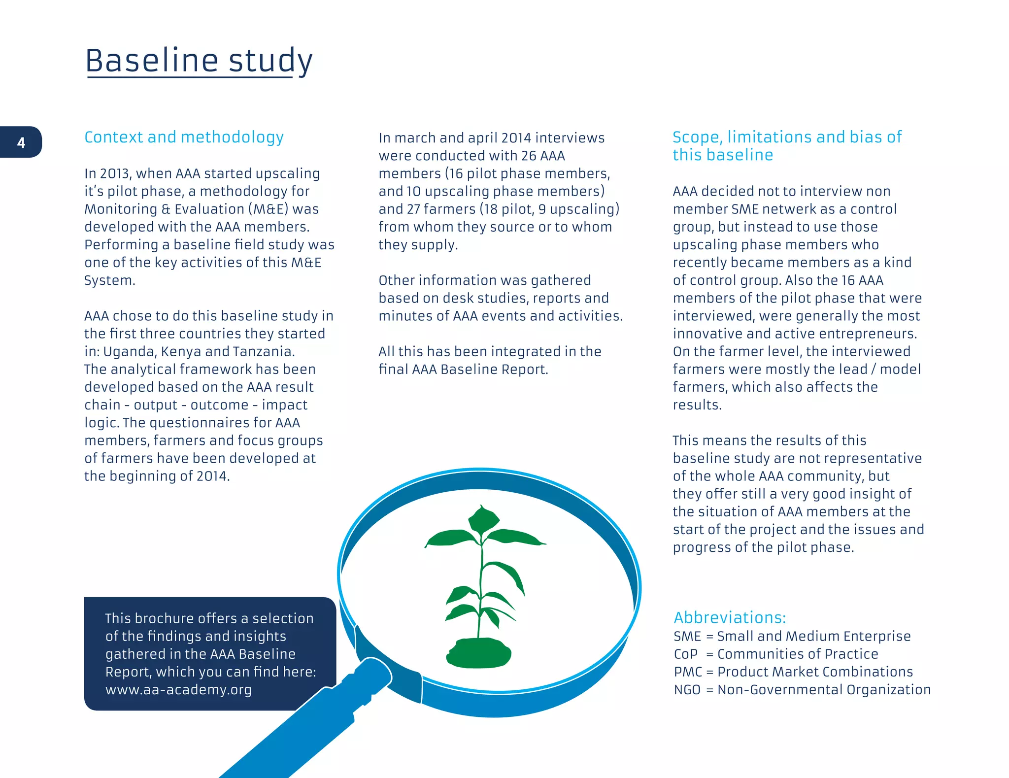 Baseline study
Context and methodology
In 2013, when AAA started upscaling
it’s pilot phase, a methodology for
Monitoring  Evaluation (ME) was
developed with the AAA members.
Performing a baseline field study was
one of the key activities of this ME
System.
AAA chose to do this baseline study in
the first three countries they started
in: Uganda, Kenya and Tanzania.
The analytical framework has been
developed based on the AAA result
chain - output - outcome - impact
logic. The questionnaires for AAA
members, farmers and focus groups
of farmers have been developed at
the beginning of 2014.
In march and april 2014 interviews
were conducted with 26 AAA
members (16 pilot phase members,
and 10 upscaling phase members)
and 27 farmers (18 pilot, 9 upscaling)
from whom they source or to whom
they supply.
Other information was gathered
based on desk studies, reports and
minutes of AAA events and activities.
All this has been integrated in the
final AAA Baseline Report.
Scope, limitations and bias of
this baseline
AAA decided not to interview non
member SME netwerk as a control
group, but instead to use those
upscaling phase members who
recently became members as a kind
of control group. Also the 16 AAA
members of the pilot phase that were
interviewed, were generally the most
innovative and active entrepreneurs.
On the farmer level, the interviewed
farmers were mostly the lead / model
farmers, which also affects the
results.
This means the results of this
baseline study are not representative
of the whole AAA community, but
they offer still a very good insight of
the situation of AAA members at the
start of the project and the issues and
progress of the pilot phase.
This brochure offers a selection
of the findings and insights
gathered in the AAA Baseline
Report, which you can find here:
www.aa-academy.org
4
Abbreviations:
SME 	= Small and Medium Enterprise
CoP 	= Communities of Practice
PMC 	= Product Market Combinations
NGO 	= Non-Governmental Organization
 