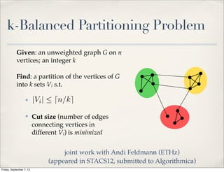 k-Balanced Partitioning Problem
            Given: an unweighted graph G on n
            vertices; an integer k

            Find: a partition of the vertices of G
            into k sets Vi s.t.

                   ✤      |Vi |  dn/ke
                   ✤      Cut size (number of edges
                          connecting vertices in
                          different Vi) is minimized


                                    joint work with Andi Feldmann (ETHz)
                               (appeared in STACS12, submitted to Algorithmica)
Friday, September 7, 12
 