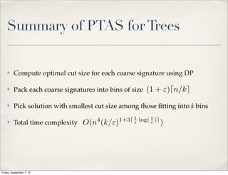 Summary of PTAS for Trees


    ✤    Compute optimal cut size for each coarse signature using DP

    ✤    Pack each coarse signatures into bins of size (1 + ")dn/ke

    ✤    Pick solution with smallest cut size among those ﬁtting into k bins
                                     4       1+3d 1 log( 1 )e
    ✤    Total time complexity O(n (k/")          "      "      )




Friday, September 7, 12
 