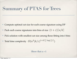 Summary of PTAS for Trees


    ✤    Compute optimal cut size for each coarse signature using DP

    ✤    Pack each coarse signatures into bins of size (1 + ")dn/ke

    ✤    Pick solution with smallest cut size among those ﬁtting into k bins
                                     4       1+3d 1 log( 1 )e
    ✤    Total time complexity O(n (k/")          "      "      )


                                    Show that ! =1

Friday, September 7, 12
 