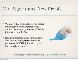 Old Algorithms, New Proofs

     ✤    We prove that a popular greedy merge
          scheme gives constant (bicriteria)
          approx. for many L_p norms. (ICDE10;
          joint with Gandhi, Suri)

     ✤    Results implemented in Linux Kernel
          and used to detect trafﬁc bursts in
          networks (NSDI11, joint with Uyeda,
          Suri, Varghese, Baker)


                          Next steps: Extend results in ICDE10 to other norms
Friday, September 7, 12
 