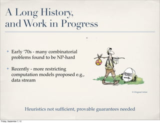 A Long History,
    and Work in Progress

      ✤    Early ‘70s - many combinatorial
           problems found to be NP-hard

      ✤    Recently - more restricting
           computation models proposed e.g.,
           data stream

                                                                            © Original Artist




                          Heuristics not sufﬁcient, provable guarantees needed

Friday, September 7, 12
 