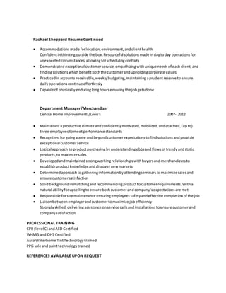 Rachael Sheppard Resume Continued
 Accommodationsmade forlocation,environment,andclienthealth
Confidentinthinkingoutside the box.Resourceful solutionsmade indaytoday operationsfor
unexpectedcircumstances,allowingforschedulingconflicts
 Demonstratedexceptional customerservice,empathizingwithunique needsof eachclient,and
findingsolutionswhichbenefitboththe customerandupholdingcorporate values
 Practicedinaccounts receivable,weeklybudgeting,maintainingaprudentreserve toensure
dailyoperationscontinue effortlessly
 Capable of physicallyenduringlonghoursensuringthe jobgetsdone
Department Manager/Merchandizer
Central Home Improvements/Leon’s 2007- 2012
 Maintained aproductive climate andconfidentlymotivated,mobilized,andcoached,(upto)
three employeestomeet performance standards
 Recognizedforgoingabove andbeyondcustomerexpectationstofindsolutionsandprovide
exceptionalcustomerservice
 Logical approach to productpurchasingbyunderstandingebbsandflowsof trendyandstatic
products,to maximize sales
 Developedandmaintainedstrongworkingrelationshipswithbuyersandmerchandizersto
establishproductknowledgeanddiscovernew markets
 Determinedapproachtogatheringinformationbyattendingseminarstomaximizesalesand
ensure customersatisfaction
 Solidbackgroundinmatchingandrecommendingproducttocustomerrequirements.Witha
natural abilityforupsellingtoensure bothcustomerandcompany’sexpectationsare met
 Responsible forsire maintenance ensuringemployeessafetyandeffective completionof the job
 Liaisonbetweenemployerandcustomertomaximize jobefficiency
Stronglyskilled,deliveringassistance onservice callsandinstallationstoensure customerand
companysatisfaction
PROFESSIONAL TRAINING
CPR (levelC) andAED Certified
WHMIS and OHS Certified
Aura Waterborne TintTechnologytrained
PPG sale andpainttechnologytrained
REFERENCES AVAILABLE UPON REQUEST
 