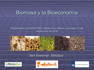 Biomasa y la BioeconomíaBiomasa y la Bioeconomía
Bert Keesman, MétaSusBert Keesman, MétaSus
Presentación en EXPOCRUZ, Santa Cruz, Bolivia, miércoles 21 dePresentación en EXPOCRUZ, Santa Cruz, Bolivia, miércoles 21 de
septiembre de 2016septiembre de 2016
 