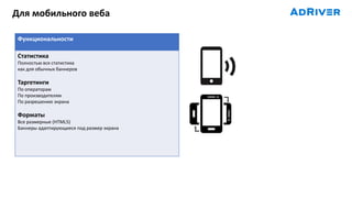 Для мобильного веба
Функциональности
Статистика
Полностью вся статистика
как для обычных баннеров
Таргетинги
По операторам
По производителям
По разрешению экрана
Форматы
Все размерные (HTML5)
Баннеры адаптирующиеся под размер экрана
 