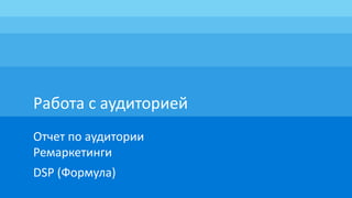 Работа с аудиторией
Отчет по аудитории
Ремаркетинги
DSP (Формула)
 