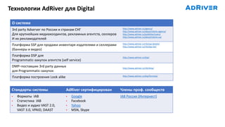 Технологии AdRiver для Digital
Стандарты системы AdRiver сертифицирован Члены проф. сообществ
• Форматы IAB
• Статистика IAB
• Видео и аудио VAST 2.0,
VAST 3.0, VPAID, DAAST
• Google
• Facebook
• Yahoo
• MSN, Skype
IAB Россия (Интернест)
О системе
3rd party Adserver по России и странам СНГ
Для крупнейших медиахолдингов, рекламных агентств, селлеров
И их рекламодателей
http://www.adriver.ru/agency/
http://www.adriver.ru/about/clients-agency/
http://www.adriver.ru/publisher/users/
http://www.adriver.ru/about/clients-ua/
Платформа SSP для продажи инвентаря издателями и селлерами
(баннеры и видео)
http://www.adriver.ru/rtb/ssp-details/
http://www.adriver.ru/rtb/dsp-list/
Платформа DSP для
Programmatic-закупок агентств (self service)
http://www.adriver.ru/dsp/
DMP–поставшик 3rd party данных
для Programmatic-закупок
http://www.adriver.ru/rtb/dmp/
Платформа построения Look alike http://www.adriver.ru/dsp/formula/
 