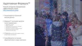 • Анализируется огромный
массив данных
• Формула™ учитывает десятки
тысяч параметров:
• Аудиторные сегменты
• Модели поведения
• Взаимодействие пользователя с рекламой
• Характеристики текущей сессии
• Положение пользователя в воронке продаж
• Характеристики рекламного места
• Параметры внешней среды
• Ставка вычисляется для каждого показа
конкретному пользователя
• Самообучается на основе
обратной связи в ходе кампании
Адаптивная Формула™
Новый алгоритм определения
эффективной ставки
http://www.adriver.ru/dsp/
 