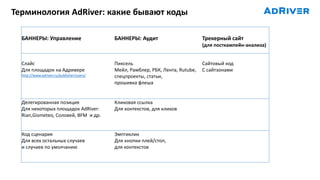 Терминология AdRiver: какие бывают коды
ВИДЕО
VAST 2.0, 3.0, VPAID
БАННЕРЫ: Управление БАННЕРЫ: Аудит Трекерный сайт
(для посткампейн-анализа)
Слайс
Для площадок на Адривере
http://www.adriver.ru/publisher/users/
Пиксель
Мейл, Рамблер, РБК, Лента, Rutube,
спецпроекты, статьи,
прошивка флеша
Сайтовый код
С сайтзонами
Делегированная позиция
Для некоторых площадок AdRiver:
Rian,Gismeteo, Соловей, BFM и др.
Кликовая ссылка
Для контекстов, для кликов
Код сценария
Для всех остальных случаев
и случаев по умолчанию
Эмптиклик
Для кнопки плей/стоп,
для контекстов
 