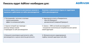 Пиксель-аудит AdRiver необходим для:
Анализа эффективности рекламных каналов в
привязке к действиям на сайте рекламодателя
Анализа и увеличение отдачи от аудитории
сайта рекламодателя
1. Постакампейн: постклик и поствью
- сырная диаграмма,
- эффект на вложенный рубль
4. Аудиторного отчета и Ремаркетинга
- простой (бумеранг)
- динамический (товарный бумеранг)
2. Оценки потерей при переходе –
разнице между кликом
и переходом на сайт рекламодателя
5. Связки с CRM-cистемой рекламодателя
- построение посетительско-потребительских срезов
своей аудитории
3. Внешнего мониторинга доступности сайта
рекламодателя и оценки качества доступности
6. Математического моделирования
подбор похожей аудитории look alike
 