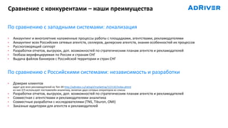 По сравнению с западными системами: локализация
• Аккаунтинг и многолетние налаженные процессы работы с площадками, агентствами, рекламодателями
• Аккаунтинг всех Российских сетевых агентств, селлеров, дилерских агентств, знания особенностей их процессов
• Русскоговорящий саппорт
• Разработки отчетов, выгрузок, доп. возможностей по стратегическим планам агентств и рекламодателей
• Геобаза верифицируемая по России и странам СНГ
• Выдача файлов баннеров с Российской территории и стран СНГ
По сравнению с Российскими системами: независимость и разработки
• Доверие клиентов
аудит для всех рекламодателей из Топ-30 http://adindex.ru/rating3/marketing/122132/index.phtml
из них 2/3 используют посткампейн-аналитику, включая двух сотовых операторов из списка
• Разработки отчетов, выгрузок, доп. возможностей по стратегическим планам агентств и рекламодателей
• Совместная с агентствами и рекламодателями аналитика
• Совместные разработки с исследователями (TNS, Tiburon, OMI)
• Заказные аудитории для агентств и рекламодателей
Сравнение с конкурентами – наши преимущества
 