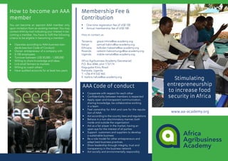 How to become an AAA
member
You can become an aspirant AAA member only
upon invitation from an existing member. You may
contact AAA by mail indicating your interest in be-
coming a member. You have to fulfil the following
criteria to be eligible in becoming a member:
•	 	Operates according to AAA business stan-		
dards (see box Code of Conduct)
•	 	Owner- entrepreneur of a company with
•	 	5-100 employees
•	 	Turnover between US$ 50,000 - 1,000,000
•	 	Willing to share knowledge and ideas
•	 	Link small farmers to markets
•	 	Willing to coach others
•	 	Have audited accounts for at least two years
Membership Fee &
Contribution
•	 	One-time registration fee of US$ 100
•	 	Annual membership fee of US$ 100
How to contact us:
Tanzania: 	 grace.mhina@aa-academy.org
Kenya: 	 samuel.kabiru@aa-academy.org
Ethiopia: 	 kalkidan.habesha@aa-academy.org
Rwanda: 	 celestin.hakizamungu@aa-academy.org
Uganda: 	 mable.namala@aa-academy.org
Africa Agribusiness Academy (Secretariat)
P.O. Box 6046, plot 173/174
Kagugube Kintu Road
Kampala, Uganda
T: +256 414 532 465
E: barbra.nafula@aa-academy.org
AAA Code of conduct
•	 Cooperate with respect for each other
•	 Confidentiality between members is respected
•	 Apply open and transparent communication, 	
sharing knowledge, be collaborative working 	
in a team
•	 Feel ownership for AAA and care for the reputa-
tion of AAA
•	 Act according to the country laws and regulations
•	 Behave in a non-discriminatory manner, both 	
inside and outside the organization
•	 Act as a fair player in the market, having an 	
open eye for the interest of all parties
•	 Support customers and suppliers to develop 	
a sustainable business
•	 Be a role model for other entrepreneurs and 	
adapt best business practices.
•	 Show leadership through integrity, trust and 	
transparency in the business network
•	 Act socially and environmentally responsibly
Stimulating
entrepreneurship
to increase food
security in Africa
www.aa-academy.org
 