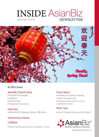 Spring Issue, 2016.05
In this issue:
AsianBiz Tenant Voice
• Financial Technologies
• Headway
• Solutions HR
• Virtual Communications
Interview
Meet with SLP Graduation Winner- Billy Chan
Community Actions
LifeStyle
• How To Get Driving License For Foreigners in China
INSIDE AsianBiz
www.asianbizcenter.com
NEWSLETTER
Event News
• AsianBiz at the Startup Leadership
Program Graduation Day
• Creating positive impact in running
sustainable business
Work Tips
• How To Create A Productive Office Space?
欢
迎
春
天
Finally,
Spring Time!
 