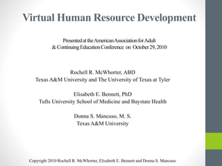 Virtual Human Resource Development
PresentedattheAmericanAssociationforAdult
&ContinuingEducationConference on October29,2010
Rochell R. McWhorter, ABD
Texas A&M University and The University of Texas at Tyler
Elisabeth E. Bennett, PhD
Tufts University School of Medicine and Baystate Health
Donna S. Mancuso, M. S.
Texas A&M University
Copyright 2010 Rochell R. McWhorter, Elisabeth E. Bennett and Donna S. Mancuso
 