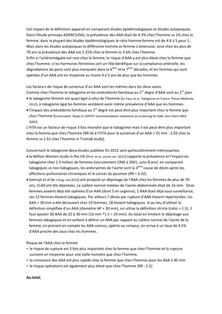 Cet impact de la définition apparait en comparant études épidémiologiques et études autopsiques. 
Dans l'étude princeps ADAM (USA), la prévalence des AAA était de 4.3% chez l'homme vs 1% chez la 
femme; dans la plupart des études épidémiologiques le ratio homme:femme est de 4.8 à 5 pour 1. 
Mais dans les études autopsiques la différence homme vs femme s'amenuise, ainsi chez les plus de 
70 ans la prévalence des AAA est 2.25% chez la femme vs 3.6% chez l'homme. 
Enfin si l'artériomégalie est rare chez la femme, le risque d'AAA y est plus élevé chez la femme que 
chez l'homme; si les hormones féminines ont un rôle bénéfique sur la compliance artérielle, les 
dégradations de paroi sont plus marquées dans la 6ème
 et la 7ème
 décades, et les femmes qui sont 
opérées d’un AAA ont en moyenne au moins 4 à 5 ans de plus que les hommes. 
 
Les facteurs de risque de survenue d’un AAA sont les mêmes dans les deux sexes. 
Comme chez l’homme le tabagisme et les antécédents familiaux au 1er
 degré d’AAA sont au 1er
 plan 
 le tabagisme féminin est quasi égal à celui de l'homme (Le Faou et al. Tabagisme en France. Presse Médicale 
2012), à tabagisme égal les femmes semblent avoir même prévalence d’AAA que les hommes. 
 l’impact des antécédents familiaux au 1er
 degré est peut‐être plus important chez la femme que 
chez l’homme (Cronenwett. Reply to USPSTF recommendation statement on screening for AAA. Ann Intern Med 
2005). 
L’HTA est un facteur de risque 3 fois moindre que le tabagisme mais il est peut‐être plus important 
chez la femme que chez l’homme [RR lié à l’HTA pour la survenue d’un AAA > 35 mm : 2.02 chez la 
femme vs 1.61 chez l’homme in Tromsǿ study]. 
 
Concernant le tabagisme deux études publiées fin 2012 sont particulièrement intéressantes. 
 la Million Women study in the UK (Pirie  et al, Lancet oct. 2012) rapporte la prévalence et l'impact du 
tabagisme chez 1.3 million de femmes (recrutement 1996 à 2001, suivi 8 ans): en comparant 
tabagiques vs non‐tabagiques, les anévrysmes de l'aorte sont la 3ème
 cause de décès après les 
affections pulmonaires chroniques et le cancer du poumon (RR = 6.32). 
 Svensjö et al (Br J Surg, nov 2012) ont proposé un dépistage de l'AAA chez les femmes de plus de 70 
ans, 5140 ont été dépistées. Le calibre normal médian de l'aorte abdominale était de 16 mm.  Onze 
femmes avaient déjà été opérées d'un AAA (dont 5 en urgence), 1 AAA était déjà sous surveillance, 
ces 12 femmes étaient tabagiques. Par ailleurs 7 décès par rupture d'AAA étaient répertoriées. Un 
AAA > 30 mm a été découvert chez 19 femmes, 18 étaient tabagiques. Si au lieu d'utiliser la 
définition simplifiée d'un AAA (diamètre AP > 30 mm), on utilise la définition stricte (ratio > 1.5), il 
faut ajouter 30 AAA de 25 à 30 mm (16 mm *1.5 = 24 mm). Au total en limitant le dépistage aux 
femmes tabagiques et en veillant à définir un AAA par rapport au calibre normal de l'aorte de la 
femme, en prenant en compte les AAA connus, opérés ou rompus, on arrive à un taux de 4.5% 
d'AAA proche des taux chez les hommes.  
 
Risque de l'AAA chez la femme 
 le risque de rupture est 3 fois plus important chez la femme que chez l’homme et la rupture 
survient en moyenne pour une taille moindre que chez l’homme. 
 la croissance des AAA est plus rapide chez la femme que chez l'homme pour les AAA ≥ 40 mm 
 le risque opératoire est également plus élevé que chez l’homme (RR : 1.5) 
 
Au total, 
 