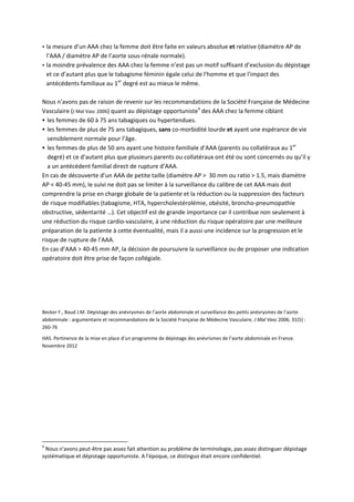  la mesure d’un AAA chez la femme doit être faite en valeurs absolue et relative (diamètre AP de 
l’AAA / diamètre AP de l’aorte sous‐rénale normale). 
 la moindre prévalence des AAA chez la femme n’est pas un motif suffisant d’exclusion du dépistage 
et ce d’autant plus que le tabagisme féminin égale celui de l'homme et que l'impact des 
antécédents familiaux au 1er
 degré est au mieux le même. 
 
Nous n'avons pas de raison de revenir sur les recommandations de la Société Française de Médecine 
Vasculaire (J Mal Vasc 2006) quant au dépistage opportuniste4
 des AAA chez la femme ciblant 
 les femmes de 60 à 75 ans tabagiques ou hypertendues. 
 les femmes de plus de 75 ans tabagiques, sans co‐morbidité lourde et ayant une espérance de vie 
sensiblement normale pour l’âge. 
 les femmes de plus de 50 ans ayant une histoire familiale d’AAA (parents ou collatéraux au 1er
 
degré) et ce d’autant plus que plusieurs parents ou collatéraux ont été ou sont concernés ou qu’il y 
a un antécédent familial direct de rupture d’AAA. 
En cas de découverte d’un AAA de petite taille (diamètre AP >  30 mm ou ratio > 1.5, mais diamètre 
AP < 40‐45 mm), le suivi ne doit pas se limiter à la surveillance du calibre de cet AAA mais doit 
comprendre la prise en charge globale de la patiente et la réduction ou la suppression des facteurs 
de risque modifiables (tabagisme, HTA, hypercholestérolémie, obésité, broncho‐pneumopathie 
obstructive, sédentarité …). Cet objectif est de grande importance car il contribue non seulement à 
une réduction du risque cardio‐vasculaire, à une réduction du risque opératoire par une meilleure 
préparation de la patiente à cette éventualité, mais il a aussi une incidence sur la progression et le 
risque de rupture de l’AAA.  
En cas d’AAA > 40‐45 mm AP, la décision de poursuivre la surveillance ou de proposer une indication 
opératoire doit être prise de façon collégiale.  
 
 
 
Becker F., Baud J.M. Dépistage des anévrysmes de l’aorte abdominale et surveillance des petits anévrysmes de l’aorte 
abdominale : argumentaire et recommandations de la Société Française de Médecine Vasculaire. J Mal Vasc 2006, 31(5) : 
260‐76 
HAS. Pertinence de la mise en place d’un programme de dépistage des anévrismes de l’aorte abdominale en France. 
Novembre 2012 
                                                            
4
 Nous n'avons peut‐être pas assez fait attention au problème de terminologie, pas assez distinguer dépistage 
systématique et dépistage opportuniste. A l'époque, ce distinguo était encore confidentiel. 
 