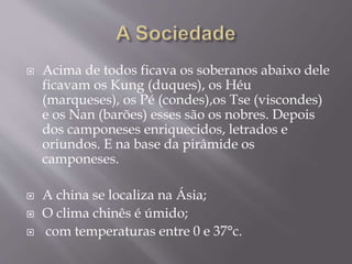  Acima de todos ficava os soberanos abaixo dele
ficavam os Kung (duques), os Héu
(marqueses), os Pé (condes),os Tse (viscondes)
e os Nan (barões) esses são os nobres. Depois
dos camponeses enriquecidos, letrados e
oriundos. E na base da pirâmide os
camponeses.
 A china se localiza na Ásia;
 O clima chinês é úmido;
 com temperaturas entre 0 e 37°c.
 