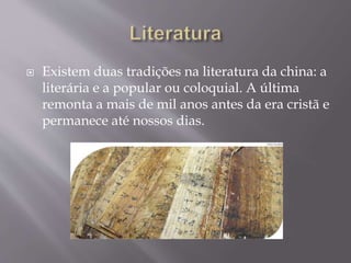  Existem duas tradições na literatura da china: a
literária e a popular ou coloquial. A última
remonta a mais de mil anos antes da era cristã e
permanece até nossos dias.
 