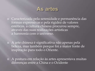  Caracterizada pela serenidade e permanência das
formas expressivas e pela rigidez de valores
estéticos, a cultura chinesa procurou sempre,
através das suas realizações artísticas
a harmonia com o universo.
 A arte chinesa é significativa não apenas pela
beleza, mas também porque foi a maior fonte de
inspiração para todo o Oriente.
 A postura em relação às artes apresentava muitas
diferenças entre a China e o Ocidente
 