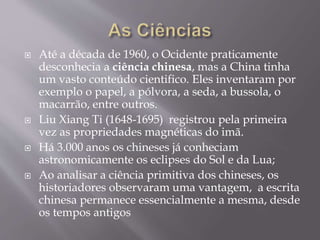  Até a década de 1960, o Ocidente praticamente
desconhecia a ciência chinesa, mas a China tinha
um vasto conteúdo cientifico. Eles inventaram por
exemplo o papel, a pólvora, a seda, a bussola, o
macarrão, entre outros.
 Liu Xiang Ti (1648-1695) registrou pela primeira
vez as propriedades magnéticas do imã.
 Há 3.000 anos os chineses já conheciam
astronomicamente os eclipses do Sol e da Lua;
 Ao analisar a ciência primitiva dos chineses, os
historiadores observaram uma vantagem, a escrita
chinesa permanece essencialmente a mesma, desde
os tempos antigos
 