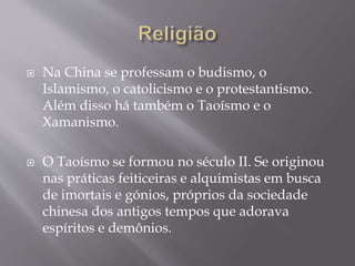  Na China se professam o budismo, o
Islamismo, o catolicismo e o protestantismo.
Além disso há também o Taoísmo e o
Xamanismo.
 O Taoísmo se formou no século II. Se originou
nas práticas feiticeiras e alquimistas em busca
de imortais e gónios, próprios da sociedade
chinesa dos antigos tempos que adorava
espíritos e demônios.
 
