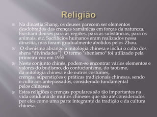  Na dinastia Shang, os deuses parecem ser elementos
desdobrados das crenças xamânicas em forças da natureza.
Existiam deuses para as regiões, para as substâncias, para os
animais, etc. Sacrifícios humanos eram realizados nessa
dinastia, mas foram gradualmente abolidos pelos Zhou.
 O shenismo abrange a mitologia chinesa e inclui o culto dos
shens "divindades”). O termo "shenismo" foi utilizado pela
primeira vez em 1955
 Neste conjunto chinês, podem-se encontrar vários elementos e
valores do budismo, do confucionismo, do taoísmo,
da mitologia chinesa e de outros costumes,
crenças, superstições e práticas tradicionais chinesas, sendo
o culto aos antepassados, considerado fundamental
pelos chineses.
 Estas religiões e crenças populares são tão importantes na
vida cotidiana de muitos chineses que são até considerados
por eles como uma parte integrante da tradição e da cultura
chinesa.
 
